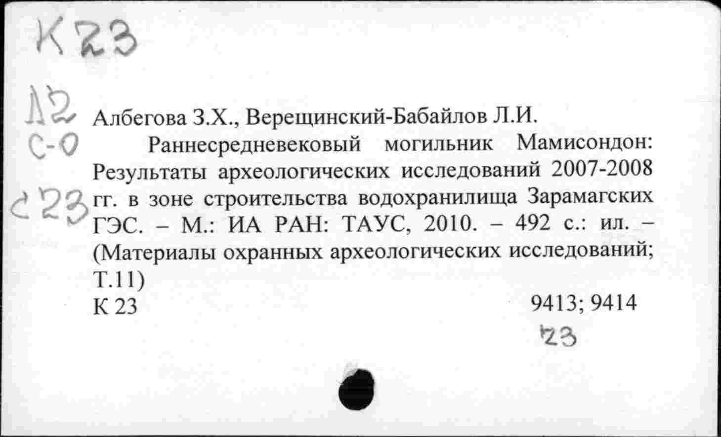 ﻿Албегова З.Х., Верещинский-Бабайлов Л.И.
Раннесредневековый могильник Мамисондон: Результаты археологических исследований 2007-2008 гг. в зоне строительства водохранилища Зарамагских ГЭС. - М.: ИА РАН: ТАУС, 2010. - 492 с.: ил. -(Материалы охранных археологических исследований; Т.П) К 23
9413; 9414